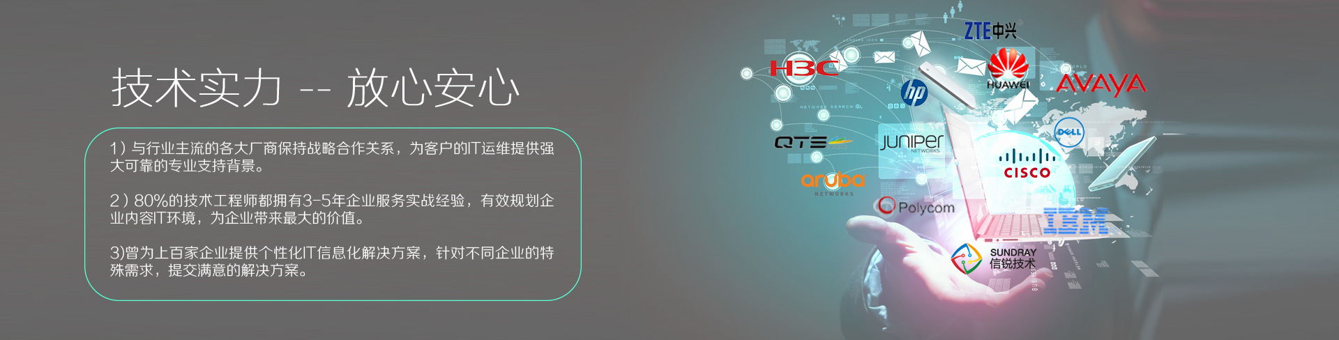云烁快服的技术实力——放心、安心。1）与行业主流的各大厂商保持战略合作关系，为客户的IT运维提供强大、可靠的专业支持背景。2）80%的技术工程师都拥有3-5年企业服务实战经验，有效规划企业内容IT环境，为企业带来最大的价值。3）曾为上百家企业提供个性化IT信息化解决方案，针对不同企业的特殊需求，提交满意的解决方案。